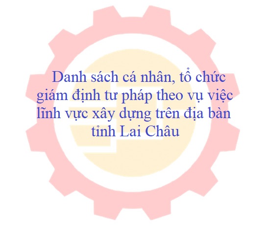Danh sách cá nhân, tổ chức giám định tư pháp theo vụ việc lĩnh vực xây dựng trên địa bàn tỉnh Lai Châu